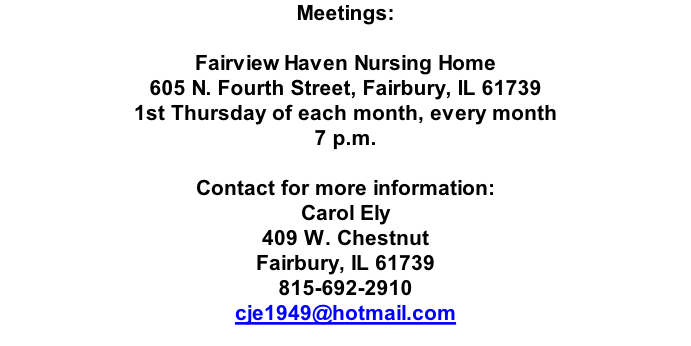 Meetings:  Fairview Haven Nursing Home 605 N. Fourth Street, Fairbury, IL 61739  1st Thursday of each month, every month 7 p.m.  Contact for more information: Carol Ely 409 W. Chestnut Fairbury, IL 61739 815-692-2910 cje1949@hotmail.com